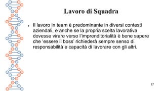 17
Lavoro di Squadra
 Il lavoro in team è predominante in diversi contesti
aziendali, e anche se la propria scelta lavorativa
dovesse virare verso l’imprenditorialità è bene sapere
che ‘essere il boss’ richiederà sempre senso di
responsabilità e capacità di lavorare con gli altri.
 