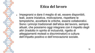 18
Etica del lavoro
 Impegnarsi e dare il meglio di sé, essere disponibili,
leali, avere iniziativa, motivazione, rispettare le
tempistiche, accettare le critiche, essere collaborativi.
Sono i principi tradizionali dell’etica del lavoro, sempre
attuali, che possiamo oggi integrare con il rispetto degli
altri (tradotto in spirito di inclusività, rigetto di
atteggiamenti molesti e discriminatori) e cultura
dell’impatto positivo e dell’innovazione sociale.
 