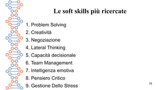 19
Le soft skills più ricercate
1. Problem Solving
2. Creatività
3. Negoziazione
4. Lateral Thinking
5. Capacità decisionale
6. Team Management
7. Intelligenza emotiva
8. Pensiero Critico
9. Gestione Dello Stress
 