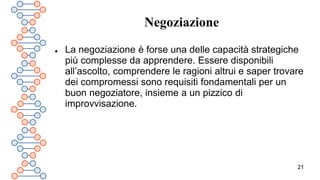 21
Negoziazione
 La negoziazione è forse una delle capacità strategiche
più complesse da apprendere. Essere disponibili
all’ascolto, comprendere le ragioni altrui e saper trovare
dei compromessi sono requisiti fondamentali per un
buon negoziatore, insieme a un pizzico di
improvvisazione.
 
