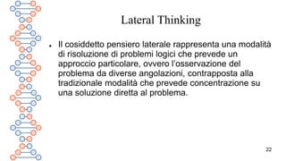 22
Lateral Thinking
 Il cosiddetto pensiero laterale rappresenta una modalità
di risoluzione di problemi logici che prevede un
approccio particolare, ovvero l’osservazione del
problema da diverse angolazioni, contrapposta alla
tradizionale modalità che prevede concentrazione su
una soluzione diretta al problema.
 