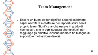 23
Team Management
 Essere un buon leader significa sapersi esprimere,
saper ascoltare e costruire dei rapporti solidi con il
proprio team. Significa anche essere in grado di
riconoscere che in ogni squadra che funzioni, per
raggiunge gli obiettivi, ciascun membro ha bisogno di
supporto e motivazione diversi
 