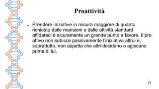 24
Proattività
 Prendere iniziative in misura maggiore di quanto
richiesto dalle mansioni e dalle attività standard
affidateci è sicuramente un grande punto a favore. Il pro
attivo non subisce passivamente l’iniziativa altrui e,
soprattutto, non aspetta che altri decidano o agiscano
prima di lui.
 