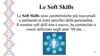 3
Le Soft Skills
Le Soft Skills sono caratteristiche più trasversali
e pertinenti ai tratti specifici della personalità.
Il termine soft skill non è nuovo, ha cominciato a
essere utilizzato negli anni ’60 ma….
 