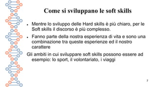 7
Come si sviluppano le soft skills
 Mentre lo sviluppo delle Hard skills è più chiaro, per le
Soft skills il discorso è più complesso.
 Fanno parte della nostra esperienza di vita e sono una
combinazione tra queste esperienze ed il nostro
carattere
Gli ambiti in cui sviluppare soft skills possono essere ad
esempio: lo sport, il volontariato, i viaggi
 
