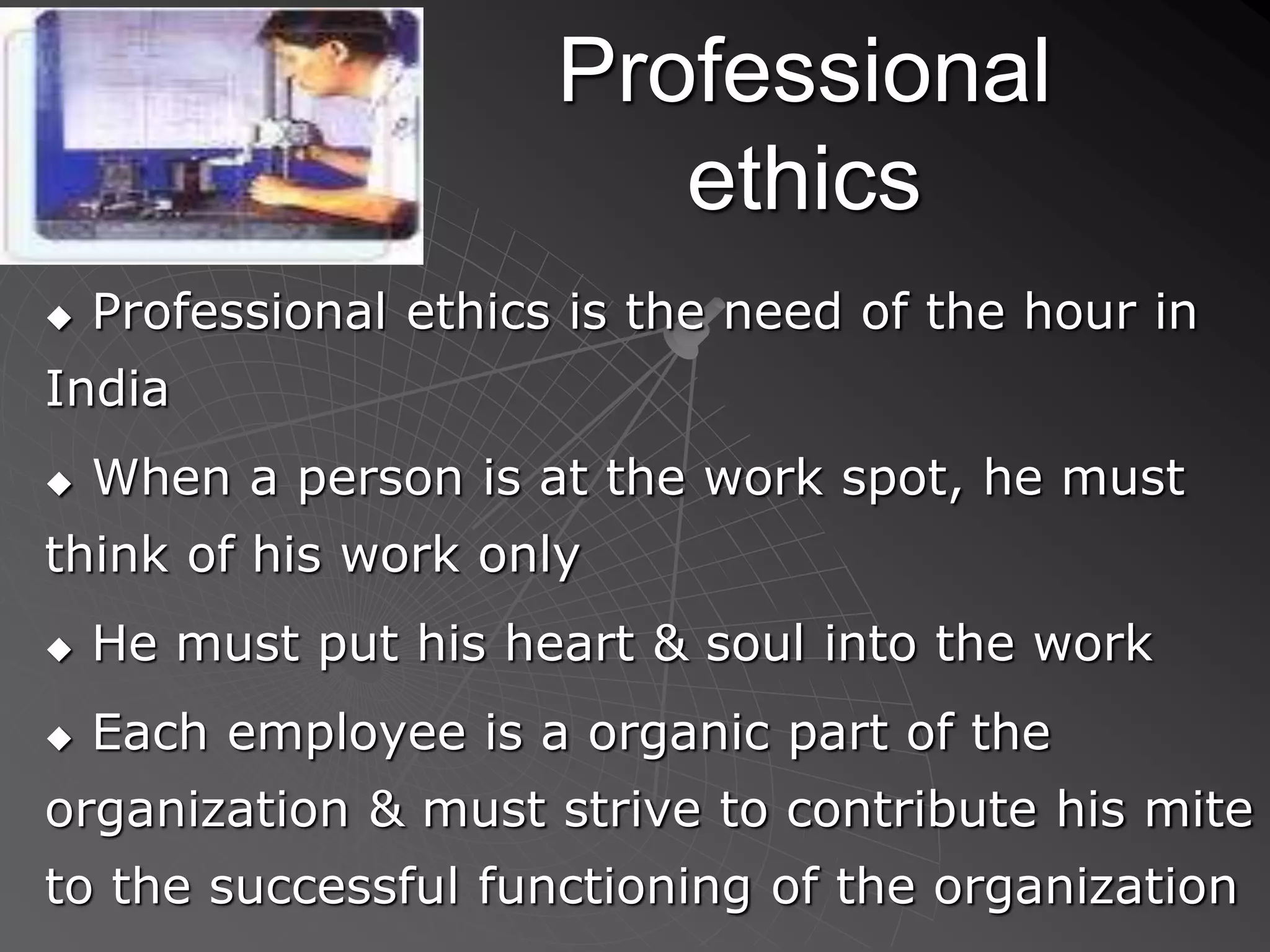 Professional
ethics
 Professional ethics is the need of the hour in
India
 When a person is at the work spot, he must
think of his work only
 He must put his heart & soul into the work
 Each employee is a organic part of the
organization & must strive to contribute his mite
to the successful functioning of the organization
 