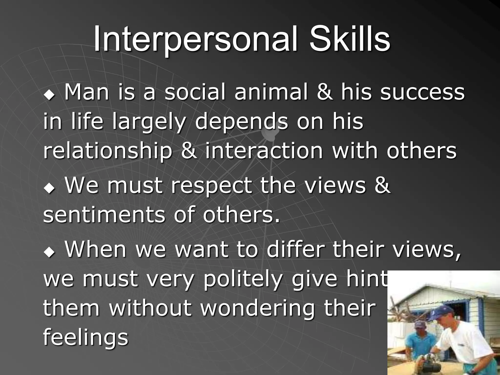 Interpersonal Skills
 Man is a social animal & his success
in life largely depends on his
relationship & interaction with others
 We must respect the views &
sentiments of others.
 When we want to differ their views,
we must very politely give hints to
them without wondering their
feelings
 