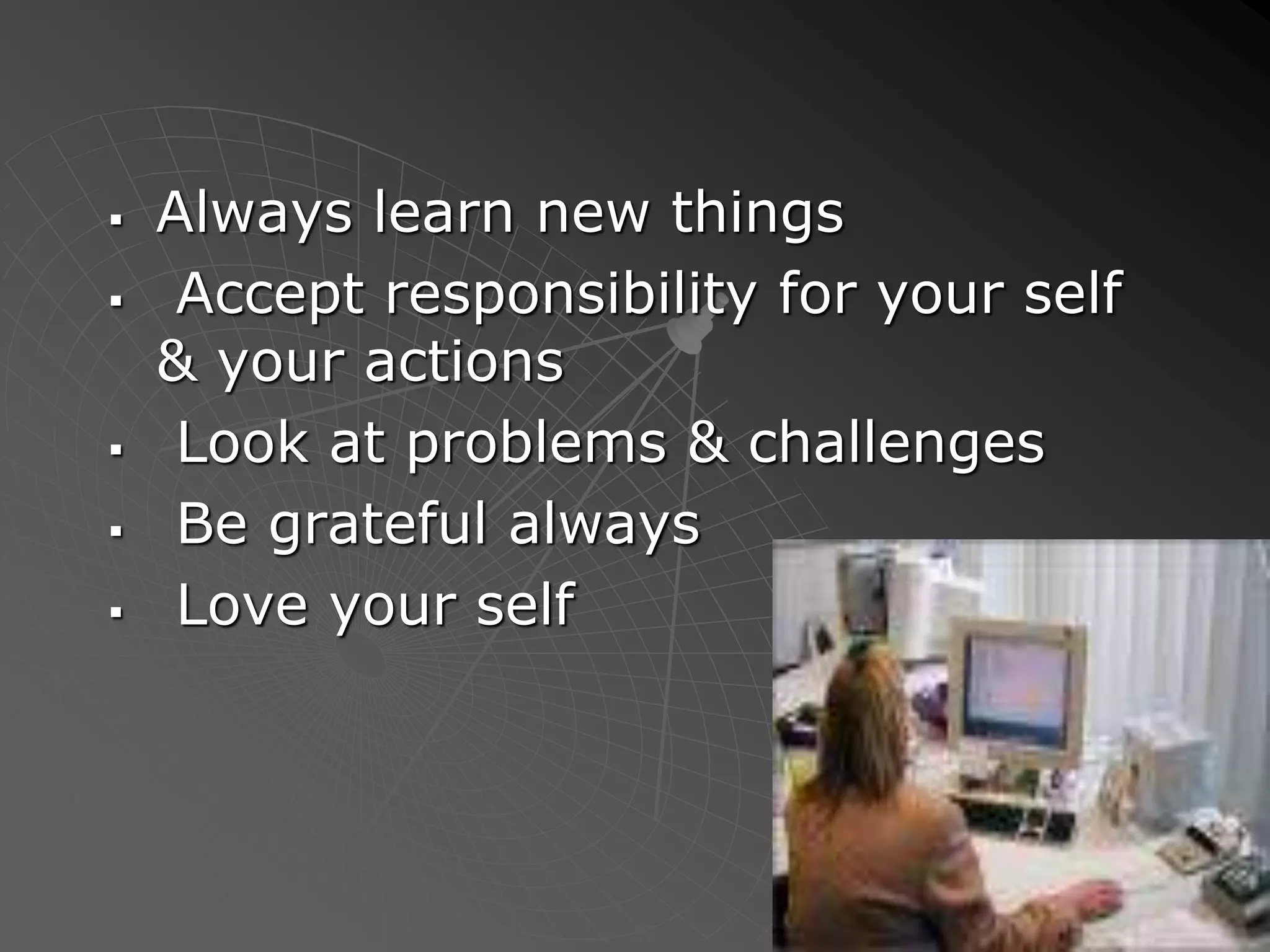  Always learn new things
 Accept responsibility for your self
& your actions
 Look at problems & challenges
 Be grateful always
 Love your self
 