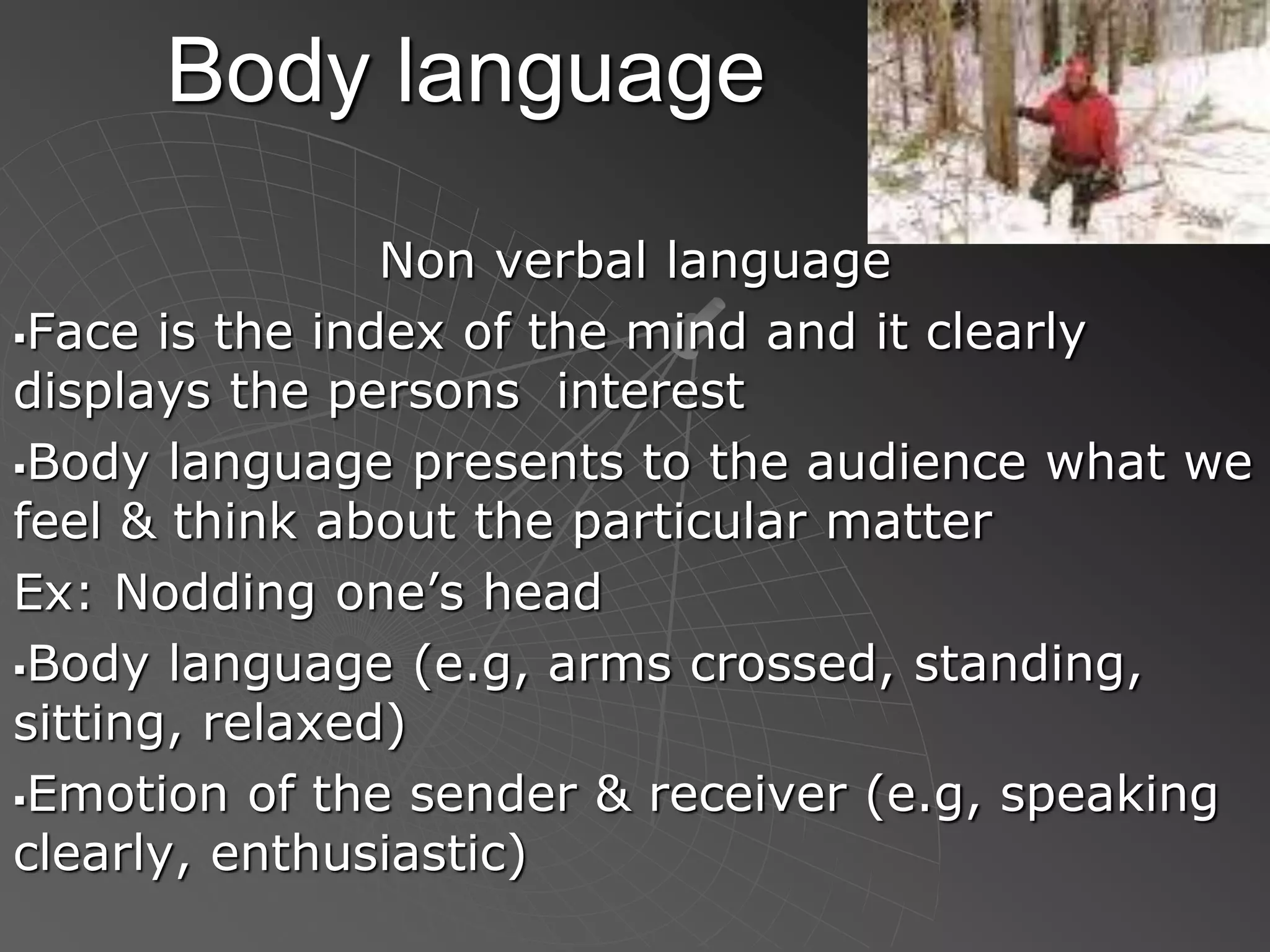 Body language
Non verbal language
Face is the index of the mind and it clearly
displays the persons interest
Body language presents to the audience what we
feel & think about the particular matter
Ex: Nodding one’s head
Body language (e.g, arms crossed, standing,
sitting, relaxed)
Emotion of the sender & receiver (e.g, speaking
clearly, enthusiastic)
 