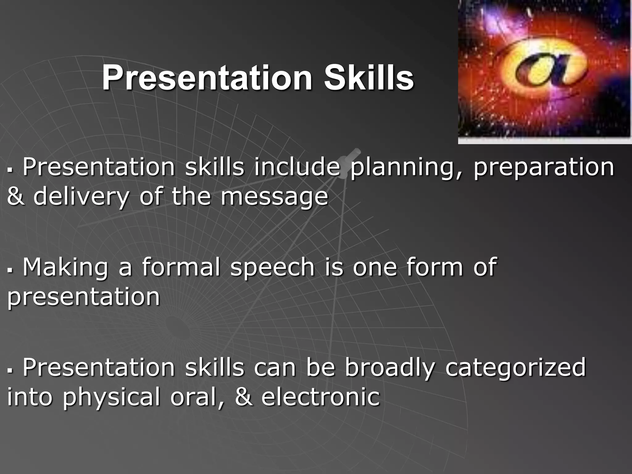 Presentation Skills
 Presentation skills include planning, preparation
& delivery of the message
 Making a formal speech is one form of
presentation
 Presentation skills can be broadly categorized
into physical oral, & electronic
 