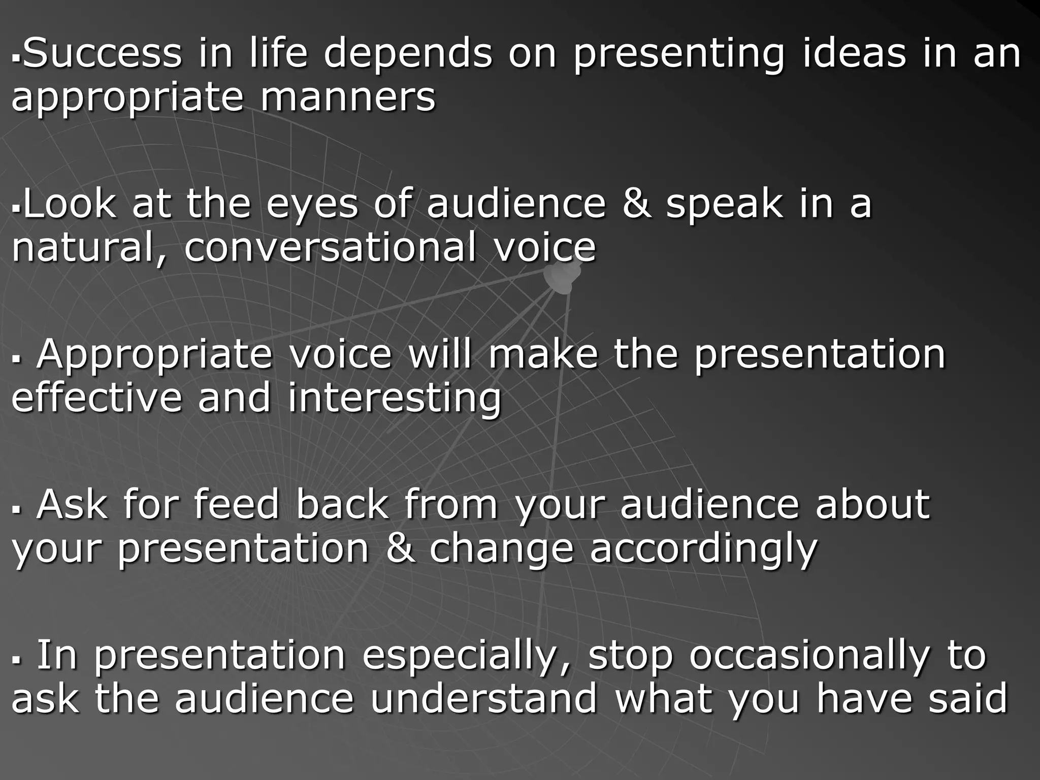 Success in life depends on presenting ideas in an
appropriate manners
Look at the eyes of audience & speak in a
natural, conversational voice
 Appropriate voice will make the presentation
effective and interesting
 Ask for feed back from your audience about
your presentation & change accordingly
 In presentation especially, stop occasionally to
ask the audience understand what you have said
 