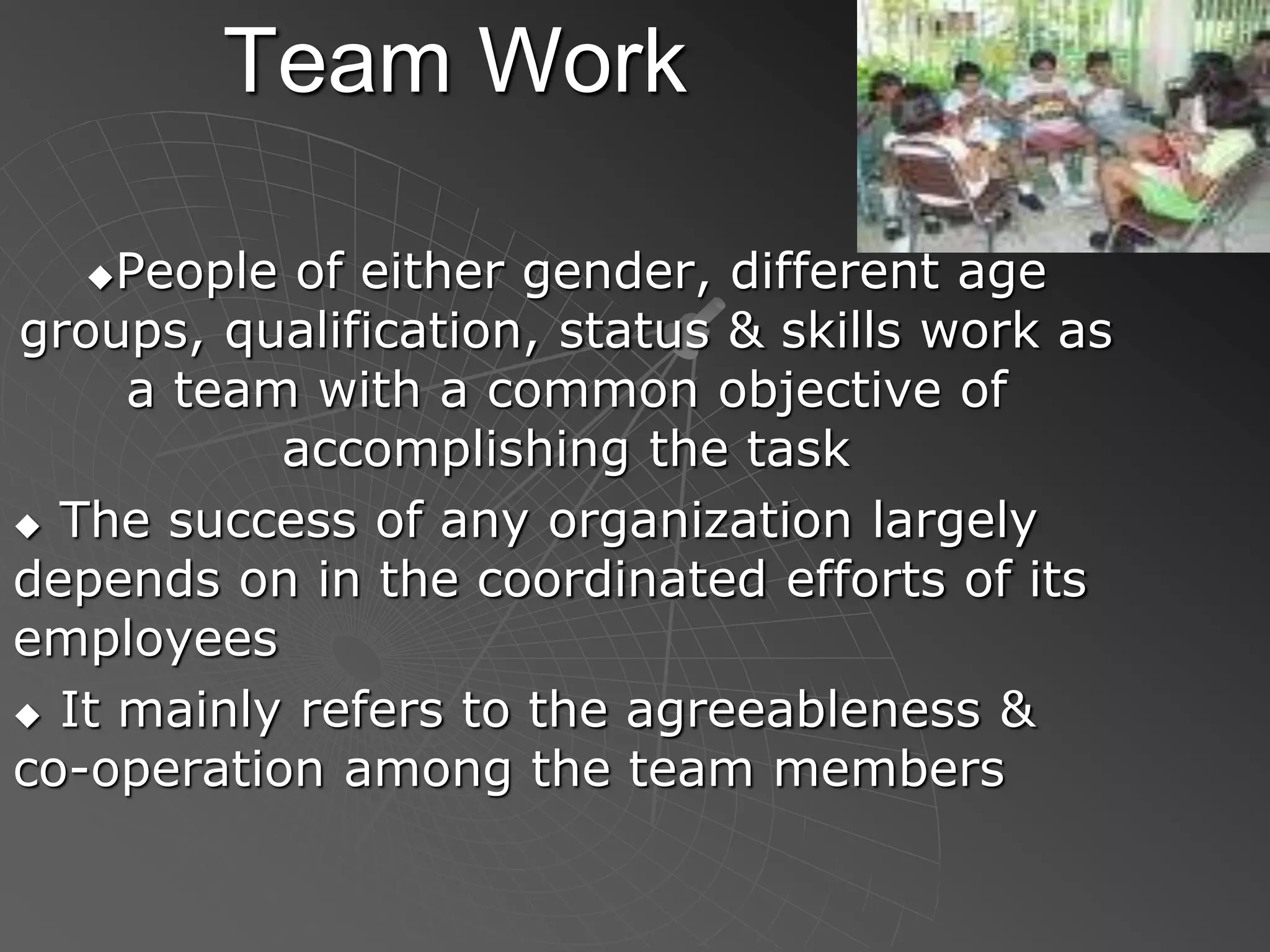 Team Work
People of either gender, different age
groups, qualification, status & skills work as
a team with a common objective of
accomplishing the task
 The success of any organization largely
depends on in the coordinated efforts of its
employees
 It mainly refers to the agreeableness &
co-operation among the team members
 