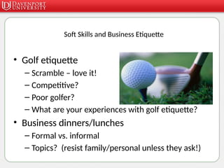 Soft Skills and Business Etiquette
• Golf etiquette
– Scramble – love it!
– Competitive?
– Poor golfer?
– What are your experiences with golf etiquette?
• Business dinners/lunches
– Formal vs. informal
– Topics? (resist family/personal unless they ask!)
 