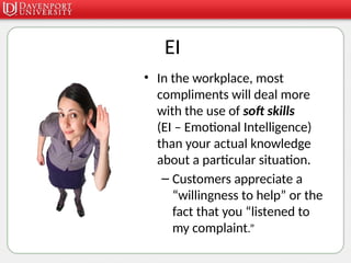 EI
• In the workplace, most
compliments will deal more
with the use of soft skills
(EI – Emotional Intelligence)
than your actual knowledge
about a particular situation.
– Customers appreciate a
“willingness to help” or the
fact that you “listened to
my complaint.”
 