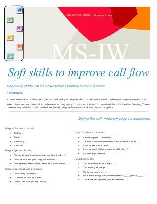 Delivery type: Triage

Duration: 1 hour

MS-IW

Soft skills to improve call flow
Beginning of the call > Personalized Greeting to the customer
Advantages:
It can ensure that your callers get a good impression of your company when the phone is answered. In business, impressions mean a lot.
When clients and customers call to do business, nothing says you care about them on a human level like a Personalized Greeting. There’s
no better way to build and maintain the kind of relationships with customers that keep them coming back.

During the call > Acknowledge the customers
Usage of influential words:
Definitely

Usage of advisory statements:

Surely

“I would suggest / I recommend…..”

Absolutely

“To avoid a similar inconvenience in future I request you to….”

Certainly

“All you need to do is to just….”

Usage of power phrases:
“I do understand the inconvenience you have faced……”
“I will be more than glad / happy to assist you….”
“I completely understand the reason why / your situation….”

Usage of personalized statements:
“I will surely ensure that…”
“I assure you I will try my best…..”
“What I can do for you right now is ….”

“A simple way / method to change it will be to…..”
“As soon as you receive…”

Highlight benefits:
“You will surely be able to enjoy…..”
“You will only be charged…..”
“We have a variety of …..”
“It’s a wonderful application where instead of ____, you can _____ …..”
“This is the best option for your requirements…..”

 