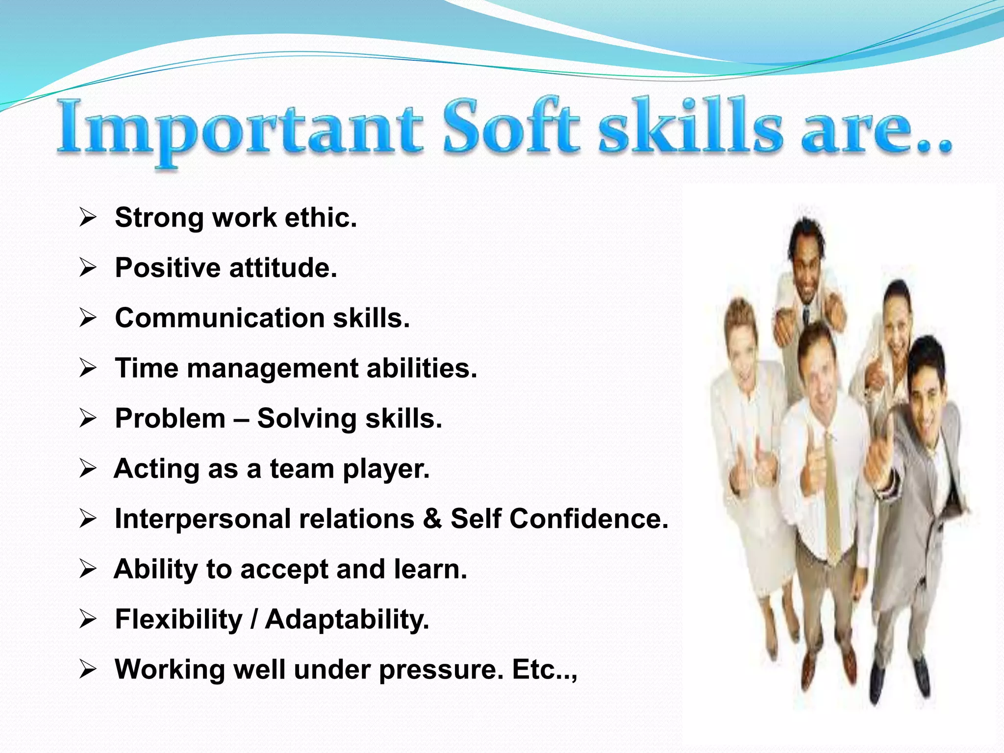  Strong work ethic.
 Positive attitude.
 Communication skills.
 Time management abilities.
 Problem – Solving skills.
 Acting as a team player.
 Interpersonal relations & Self Confidence.
 Ability to accept and learn.
 Flexibility / Adaptability.
 Working well under pressure. Etc..,
 