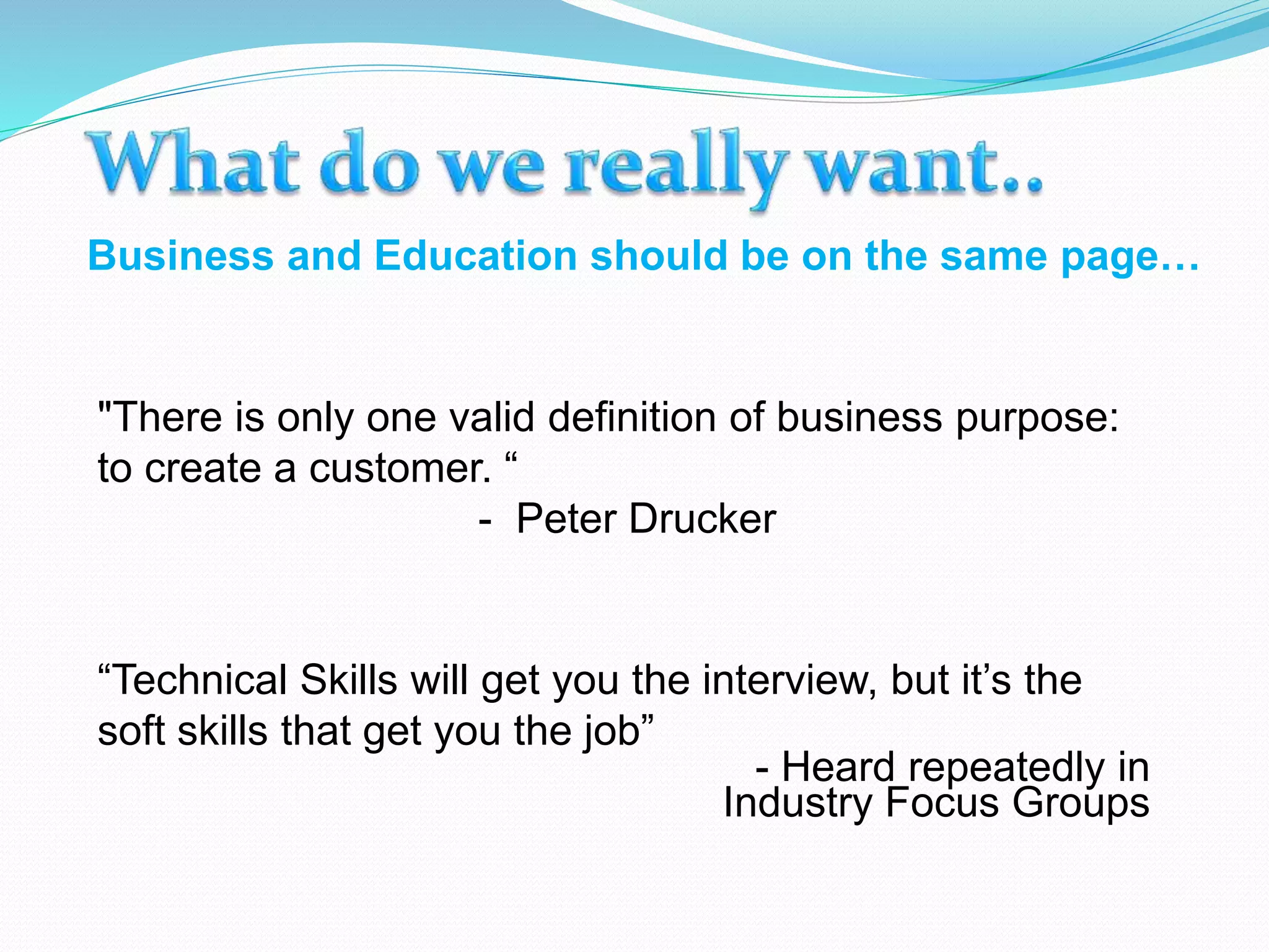 Business and Education should be on the same page…
"There is only one valid definition of business purpose:
to create a customer. “
- Peter Drucker
“Technical Skills will get you the interview, but it’s the
soft skills that get you the job”
- Heard repeatedly in
Industry Focus Groups
 