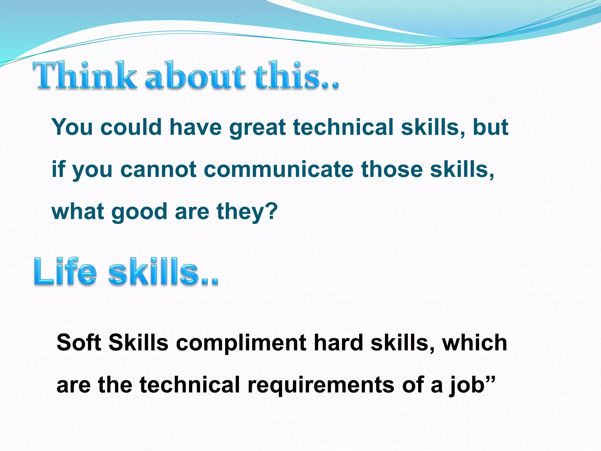 You could have great technical skills, but
if you cannot communicate those skills,
what good are they?
Soft Skills compliment hard skills, which
are the technical requirements of a job”
 