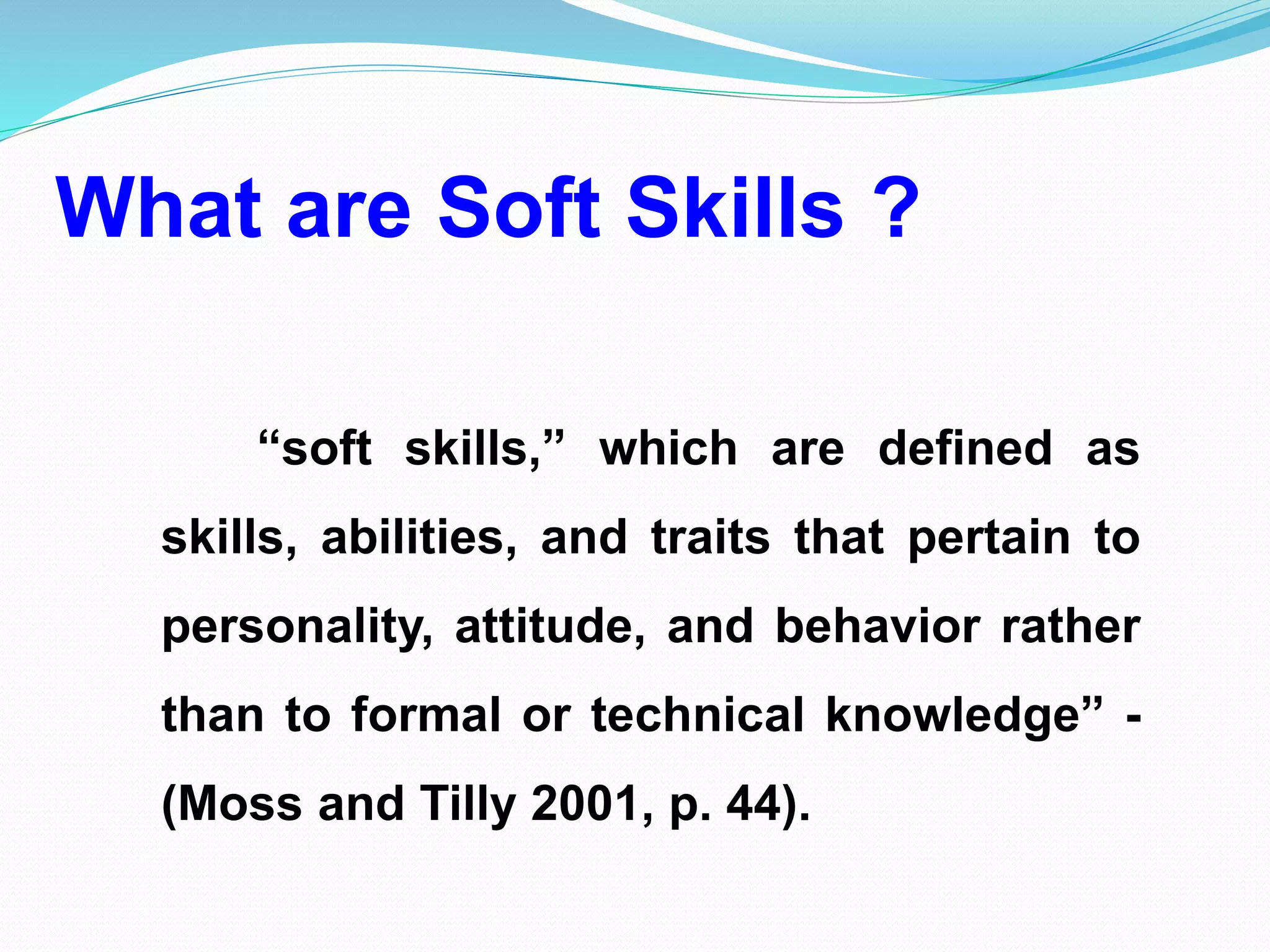 What are Soft Skills ?
“soft skills,” which are defined as
skills, abilities, and traits that pertain to
personality, attitude, and behavior rather
than to formal or technical knowledge” -
(Moss and Tilly 2001, p. 44).
 