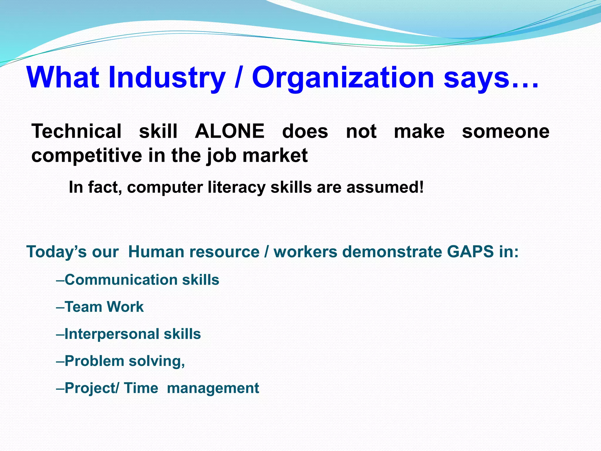 What Industry / Organization says…
Technical skill ALONE does not make someone
competitive in the job market
In fact, computer literacy skills are assumed!
Today’s our Human resource / workers demonstrate GAPS in:
–Communication skills
–Team Work
–Interpersonal skills
–Problem solving,
–Project/ Time management
 