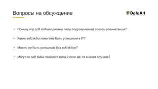 Вопросы на обсуждение
• Почему под soft skillами разные люди подразумевают совсем разные вещи?
• Какие soft skillы помогают быть успешным в IT?
• Можно ли быть успешным без soft skillов?
• Могут ли soft skillы принести вред и если да, то в каких случаях?
 