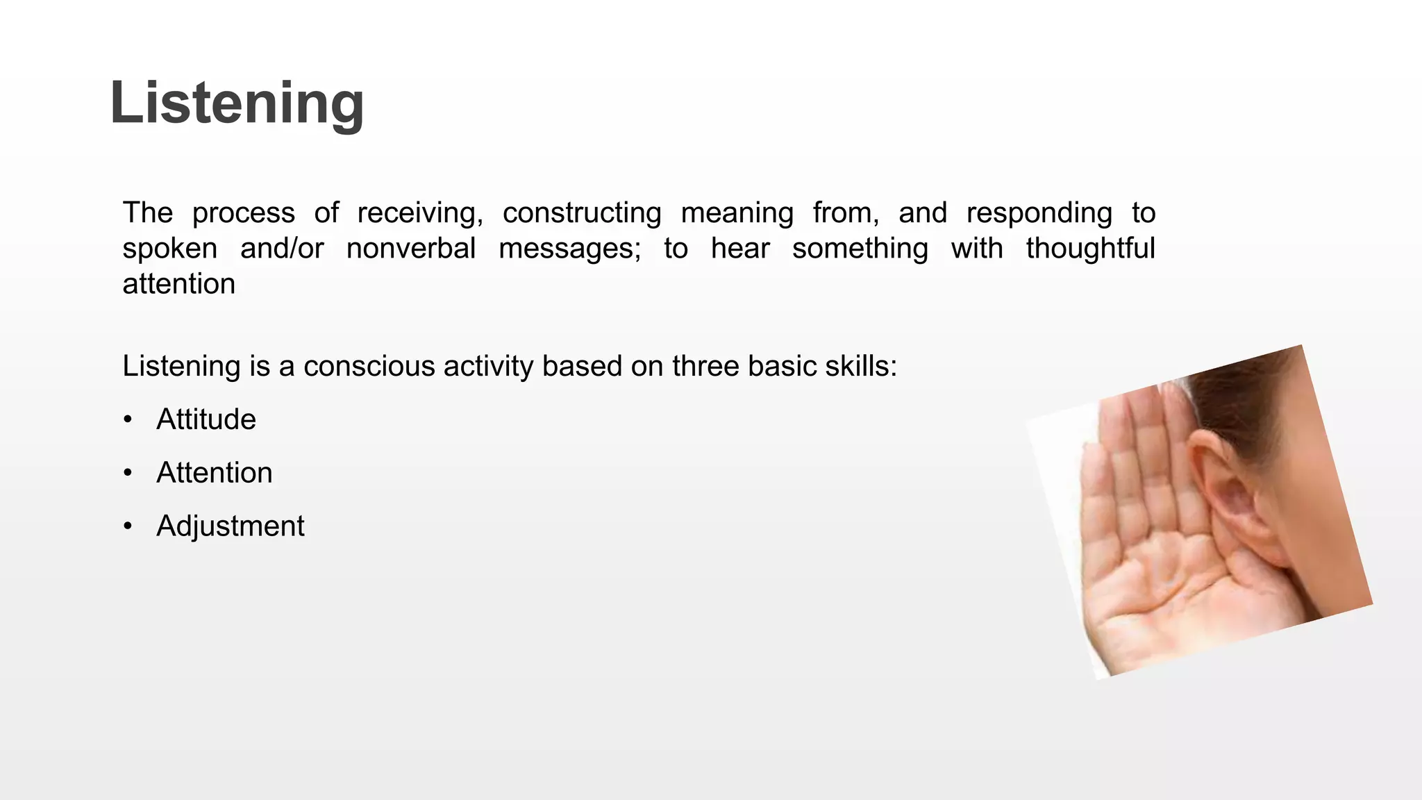 Listening
The process of receiving, constructing meaning from, and responding to
spoken and/or nonverbal messages; to hear something with thoughtful
attention
Listening is a conscious activity based on three basic skills:
• Attitude
• Attention
• Adjustment
 
