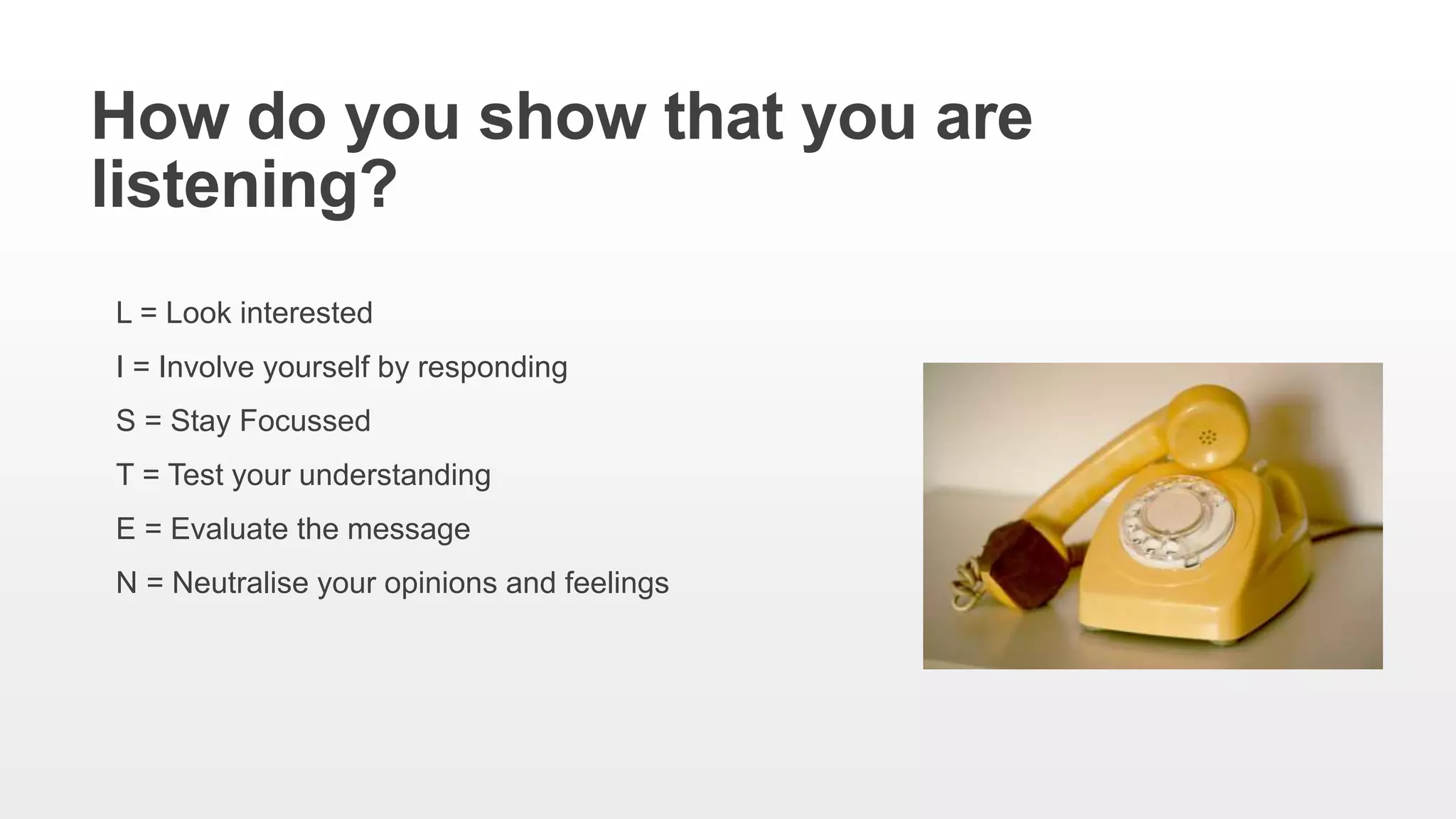 How do you show that you are
listening?
L = Look interested
I = Involve yourself by responding
S = Stay Focussed
T = Test your understanding
E = Evaluate the message
N = Neutralise your opinions and feelings
 