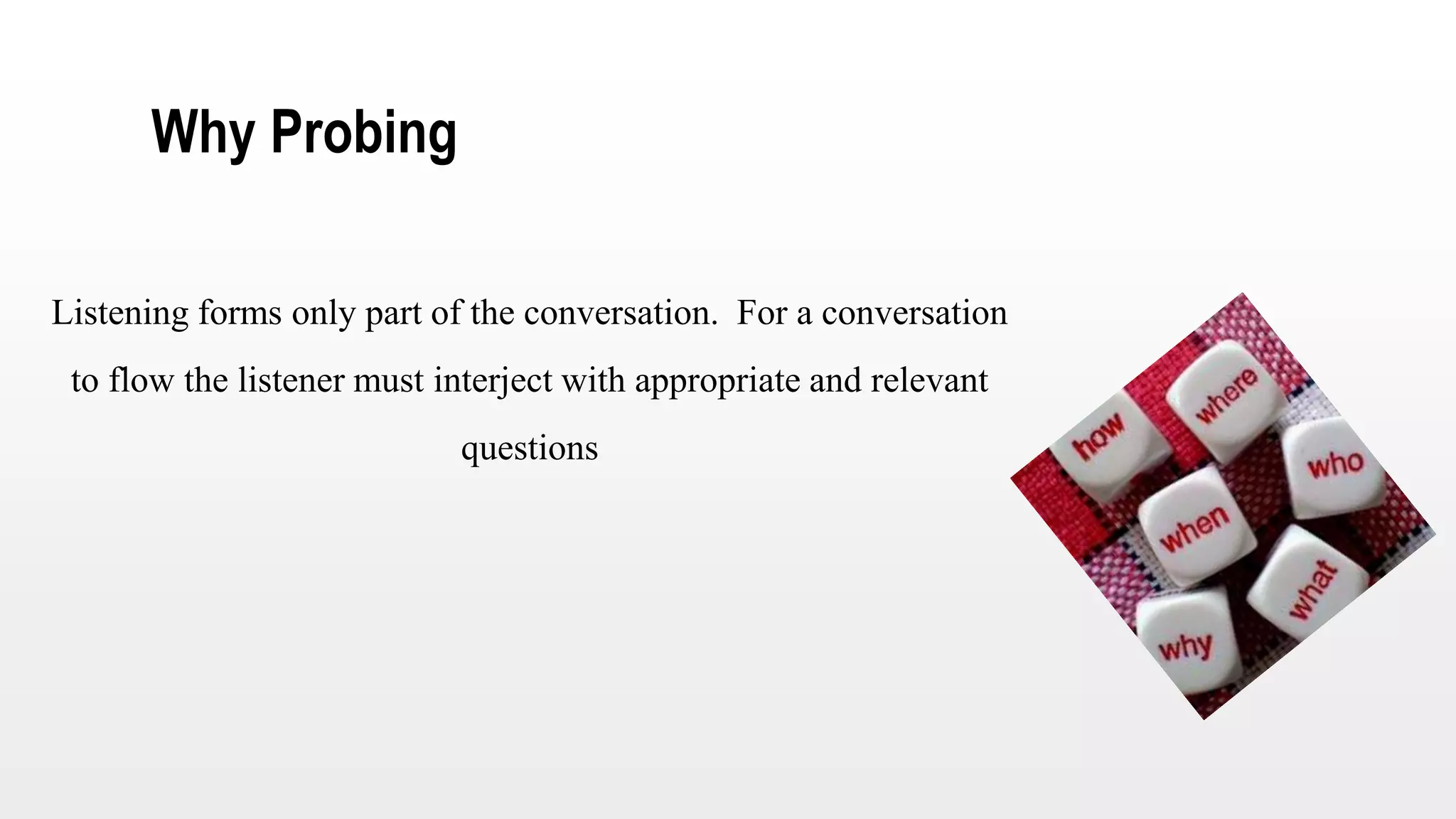 Why Probing
Listening forms only part of the conversation. For a conversation
to flow the listener must interject with appropriate and relevant
questions
 