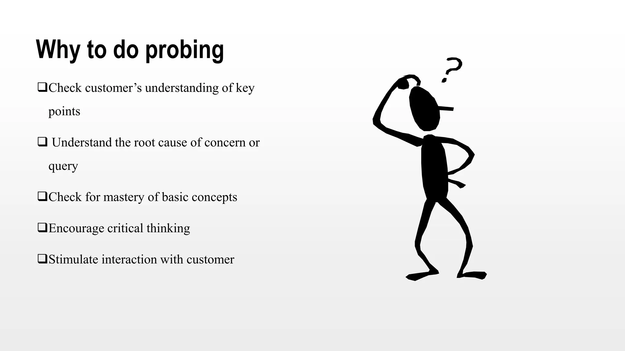 Why to do probing
Check customer’s understanding of key
points
 Understand the root cause of concern or
query
Check for mastery of basic concepts
Encourage critical thinking
Stimulate interaction with customer
 