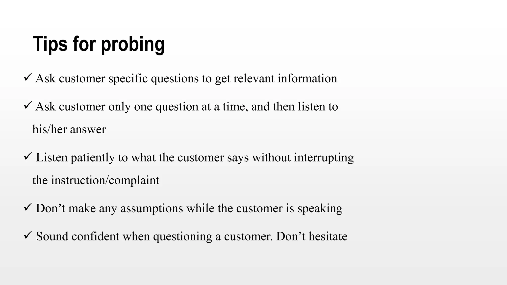 Tips for probing
 Ask customer specific questions to get relevant information
 Ask customer only one question at a time, and then listen to
his/her answer
 Listen patiently to what the customer says without interrupting
the instruction/complaint
 Don’t make any assumptions while the customer is speaking
 Sound confident when questioning a customer. Don’t hesitate
 