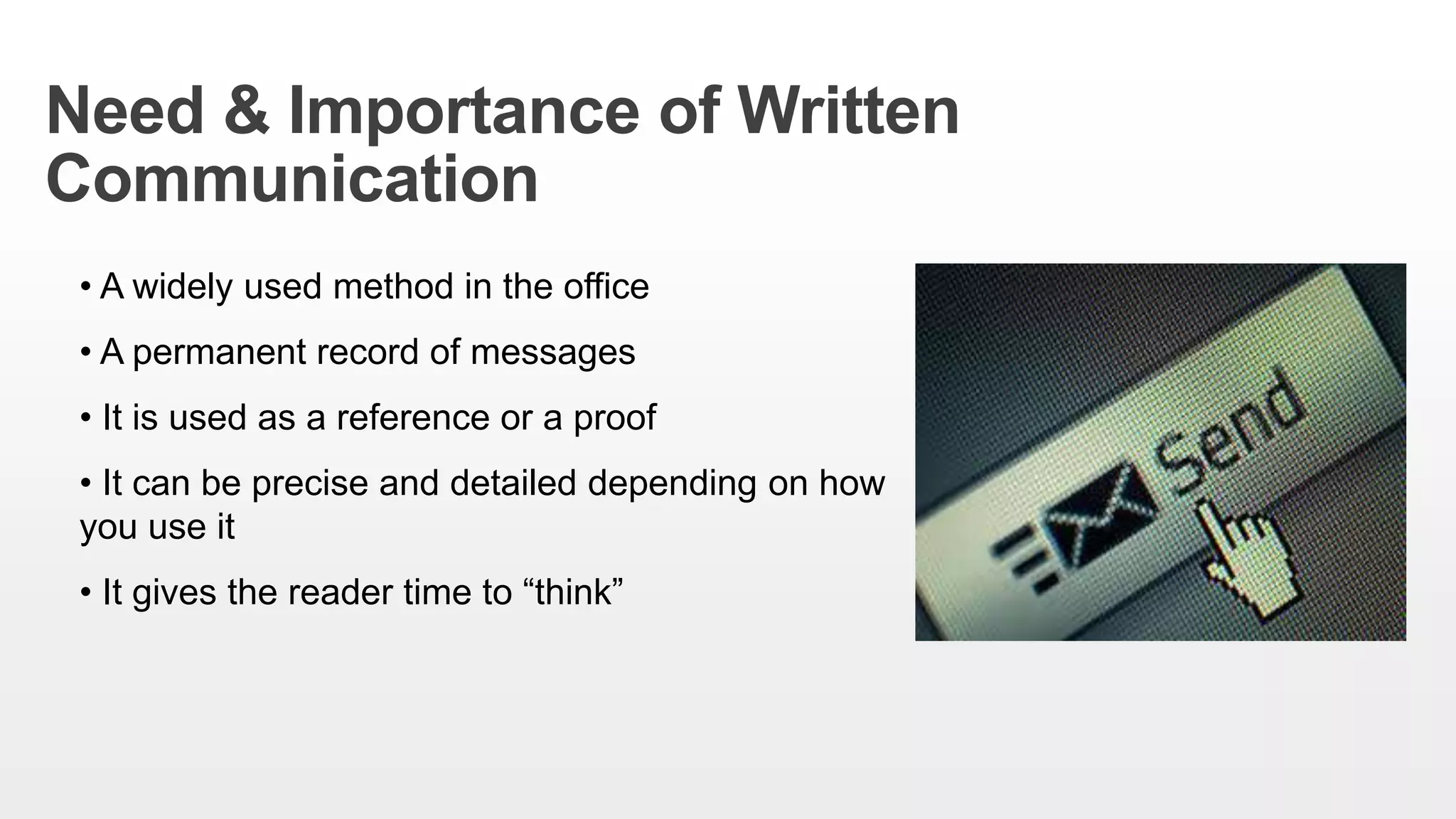 Need & Importance of Written
Communication
• A widely used method in the office
• A permanent record of messages
• It is used as a reference or a proof
• It can be precise and detailed depending on how
you use it
• It gives the reader time to “think”
 