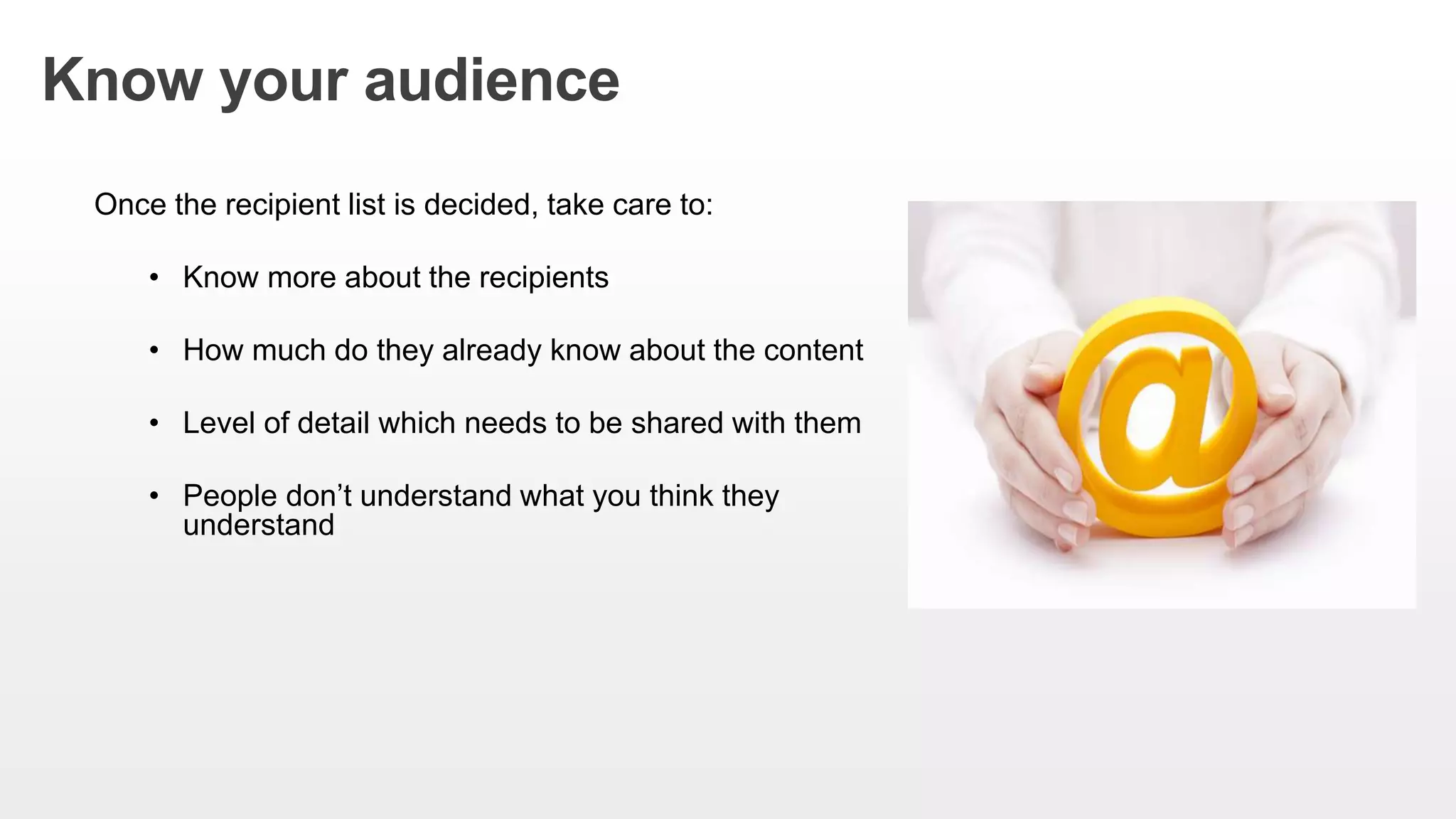 Know your audience
Once the recipient list is decided, take care to:
• Know more about the recipients
• How much do they already know about the content
• Level of detail which needs to be shared with them
• People don’t understand what you think they
understand
 