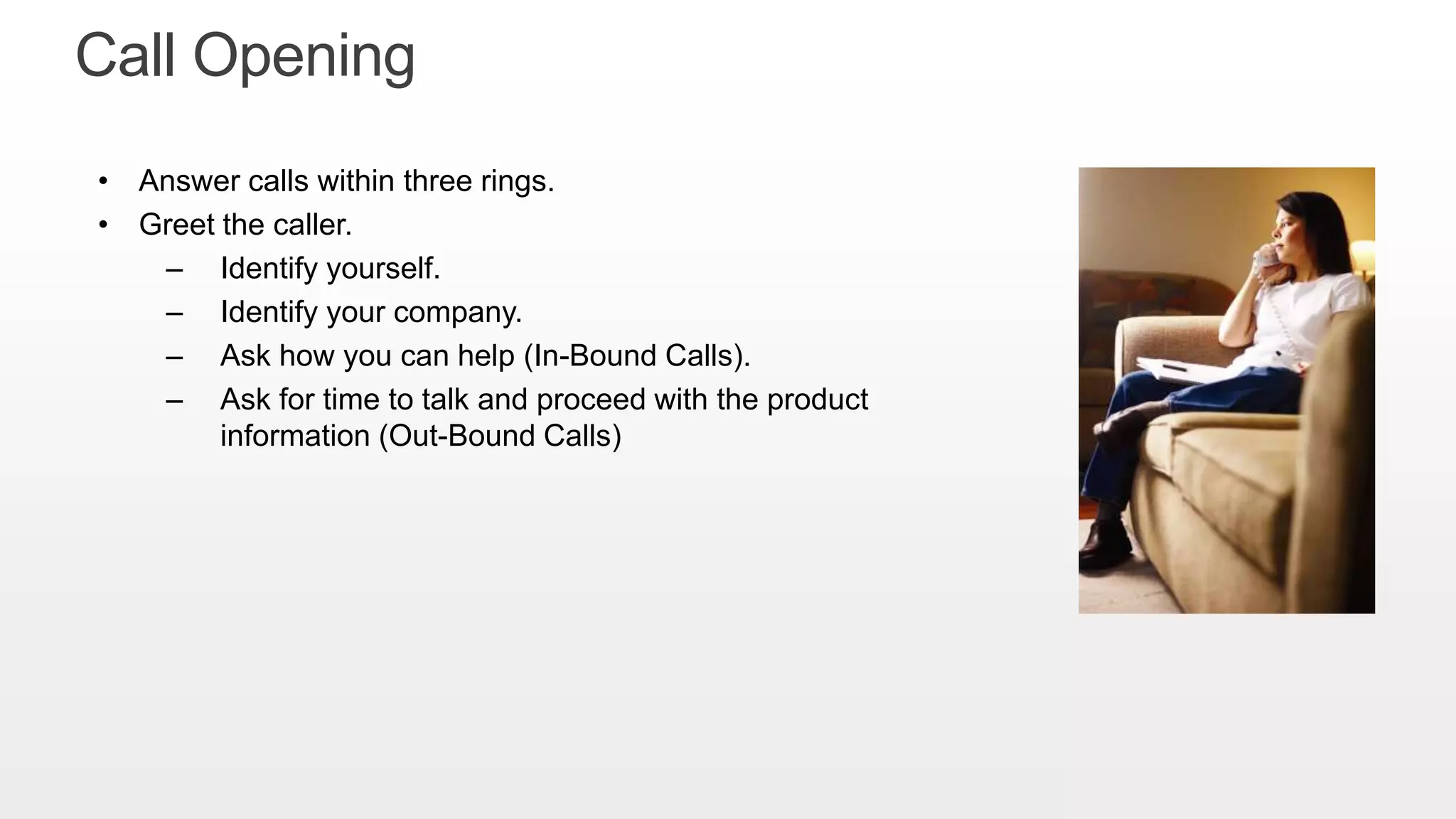 • Answer calls within three rings.
• Greet the caller.
– Identify yourself.
– Identify your company.
– Ask how you can help (In-Bound Calls).
– Ask for time to talk and proceed with the product
information (Out-Bound Calls)
Call Opening
 