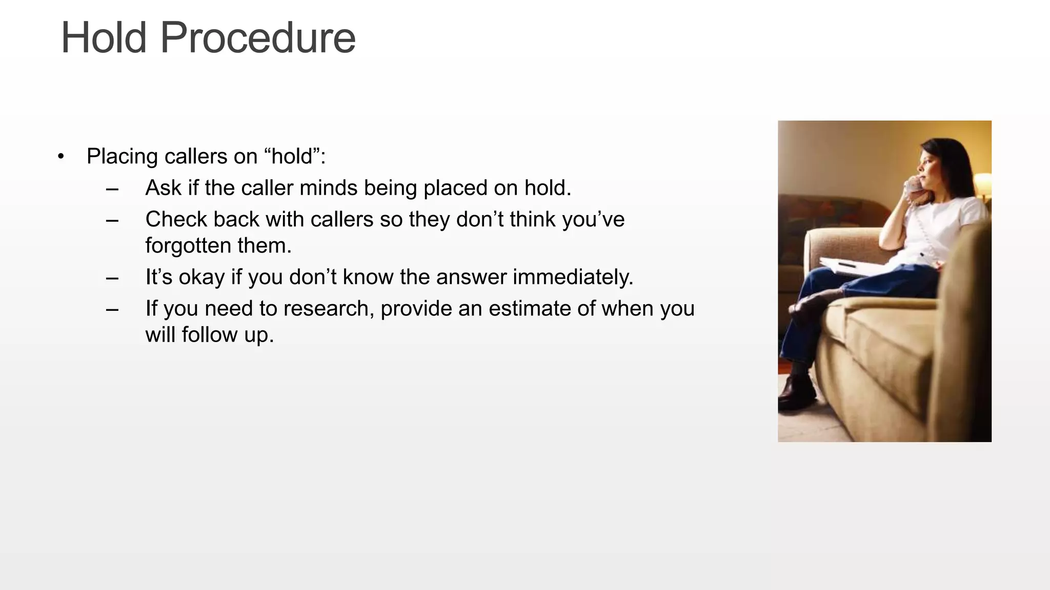 • Placing callers on “hold”:
– Ask if the caller minds being placed on hold.
– Check back with callers so they don’t think you’ve
forgotten them.
– It’s okay if you don’t know the answer immediately.
– If you need to research, provide an estimate of when you
will follow up.
Hold Procedure
 