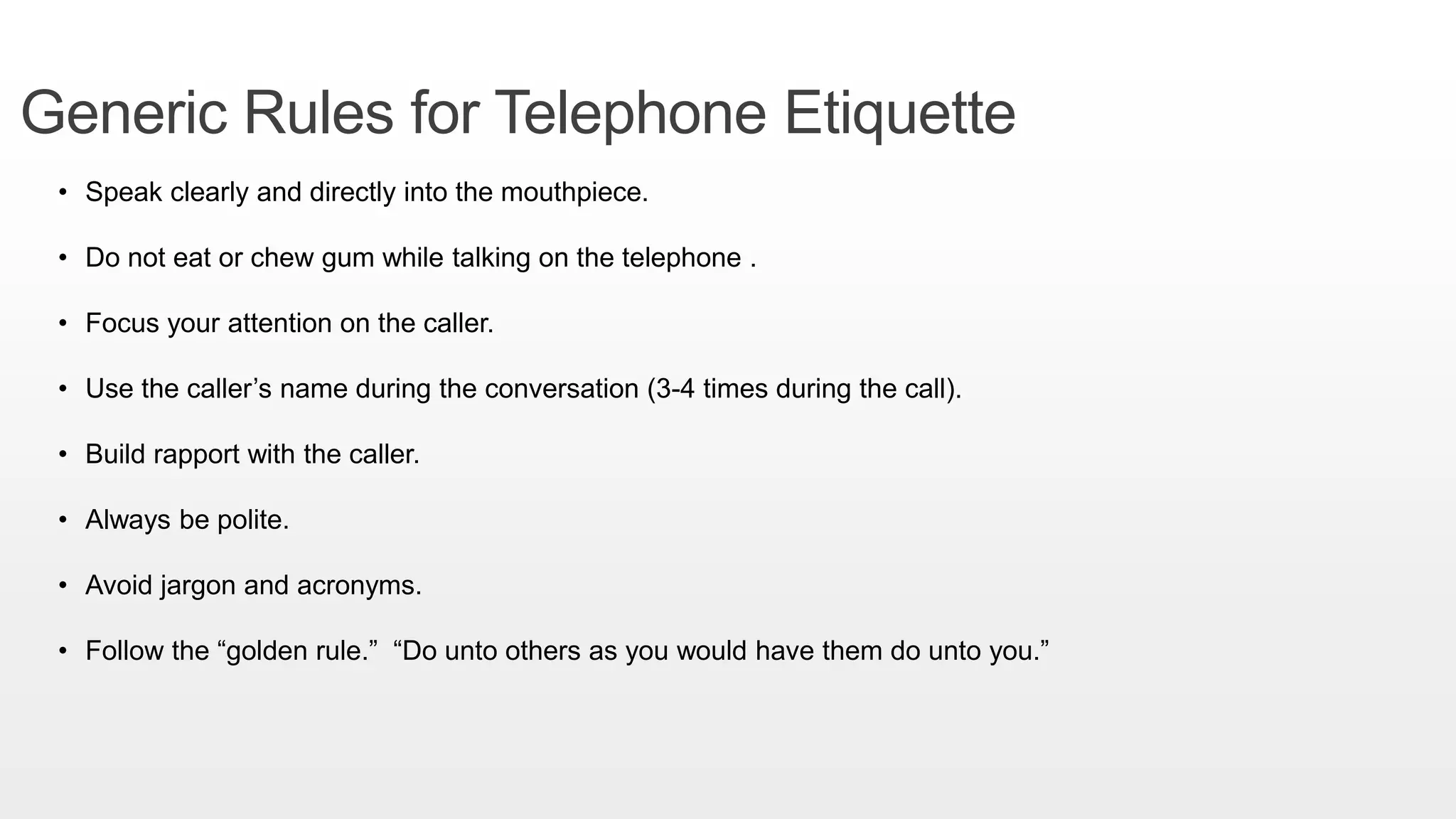 Generic Rules for Telephone Etiquette
• Speak clearly and directly into the mouthpiece.
• Do not eat or chew gum while talking on the telephone .
• Focus your attention on the caller.
• Use the caller’s name during the conversation (3-4 times during the call).
• Build rapport with the caller.
• Always be polite.
• Avoid jargon and acronyms.
• Follow the “golden rule.” “Do unto others as you would have them do unto you.”
 