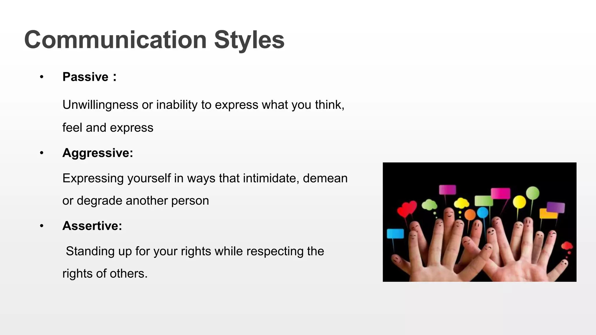Communication Styles
• Passive :
Unwillingness or inability to express what you think,
feel and express
• Aggressive:
Expressing yourself in ways that intimidate, demean
or degrade another person
• Assertive:
Standing up for your rights while respecting the
rights of others.
 