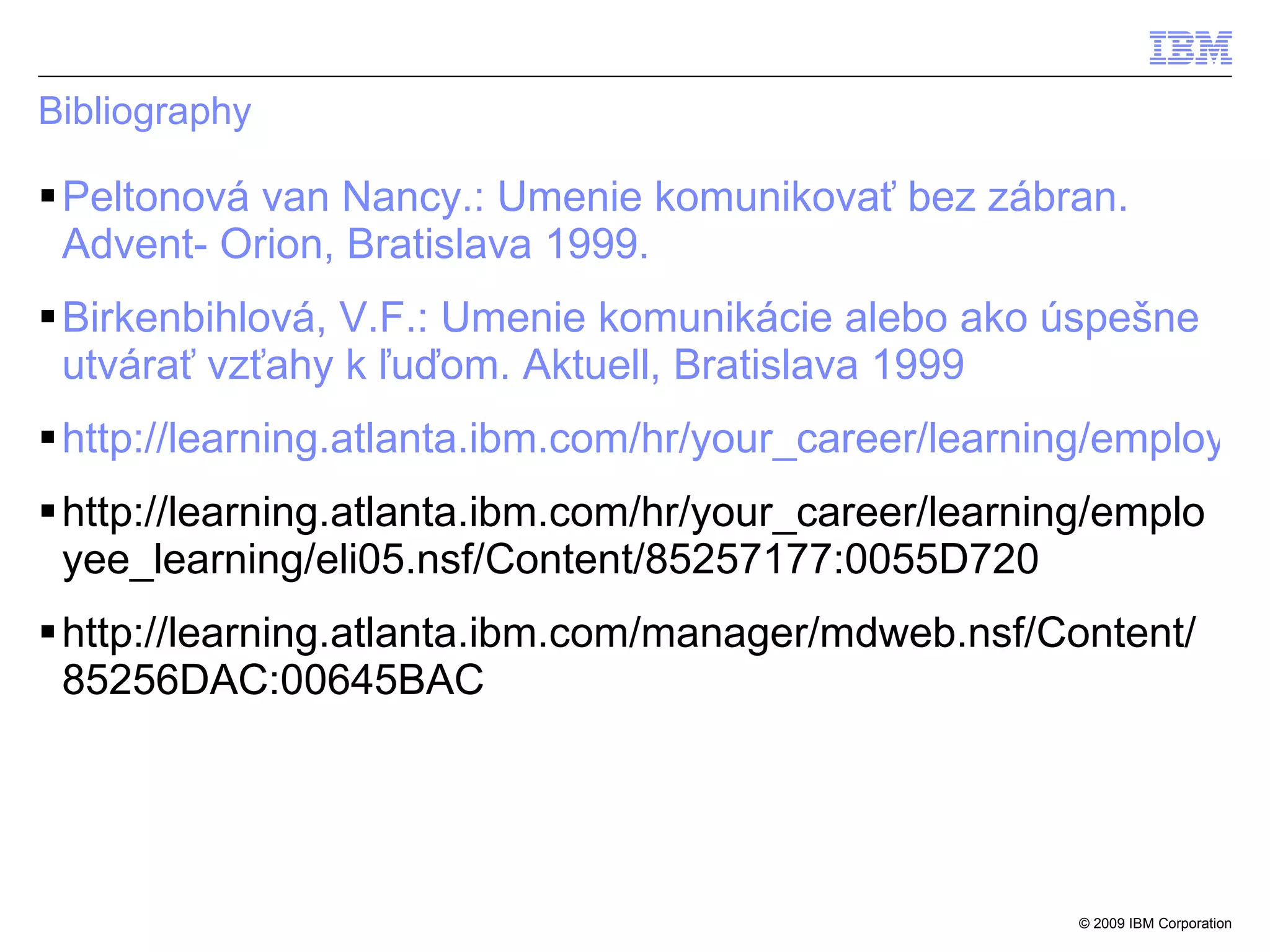 Bibliography Peltonová van Nancy.: Umenie komunikovať bez zábran. Advent- Orion, Bratislava 1999. Birkenbihlová, V.F.: Umenie komunikácie alebo ako úspešne utvárať vzťahy k ľuďom. Aktuell, Bratislava 1999 http://learning.atlanta.ibm.com/hr/your_career/learning/employee_learning/eli01.nsf/Content/85256C5B:006B6260 http://learning.atlanta.ibm.com/hr/your_career/learning/employee_learning/eli05.nsf/Content/85257177:0055D720 http://learning.atlanta.ibm.com/manager/mdweb.nsf/Content/85256DAC:00645BAC 