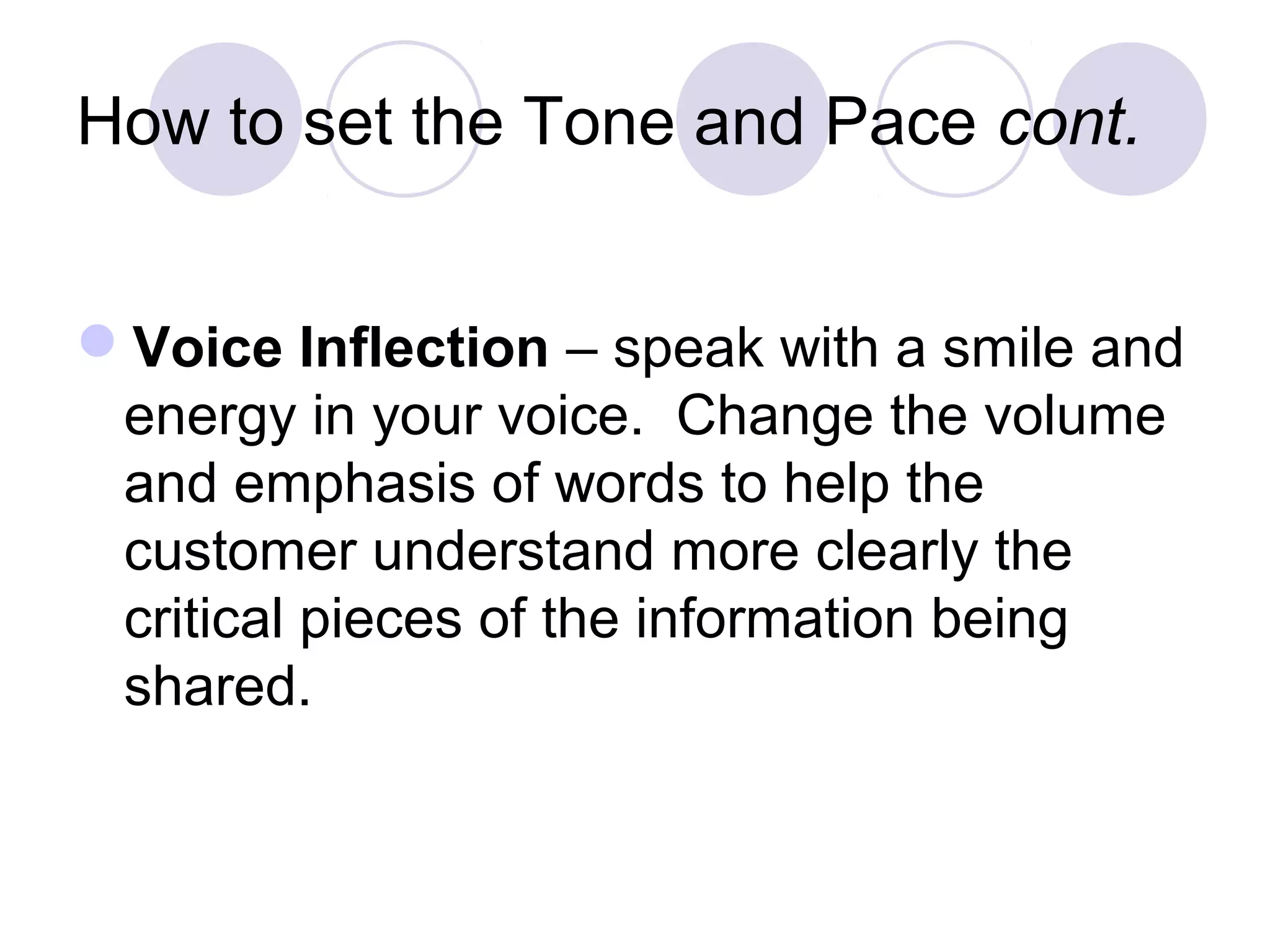 How to set the Tone and Pace cont.
Voice Inflection – speak with a smile and
energy in your voice. Change the volume
and emphasis of words to help the
customer understand more clearly the
critical pieces of the information being
shared.
 