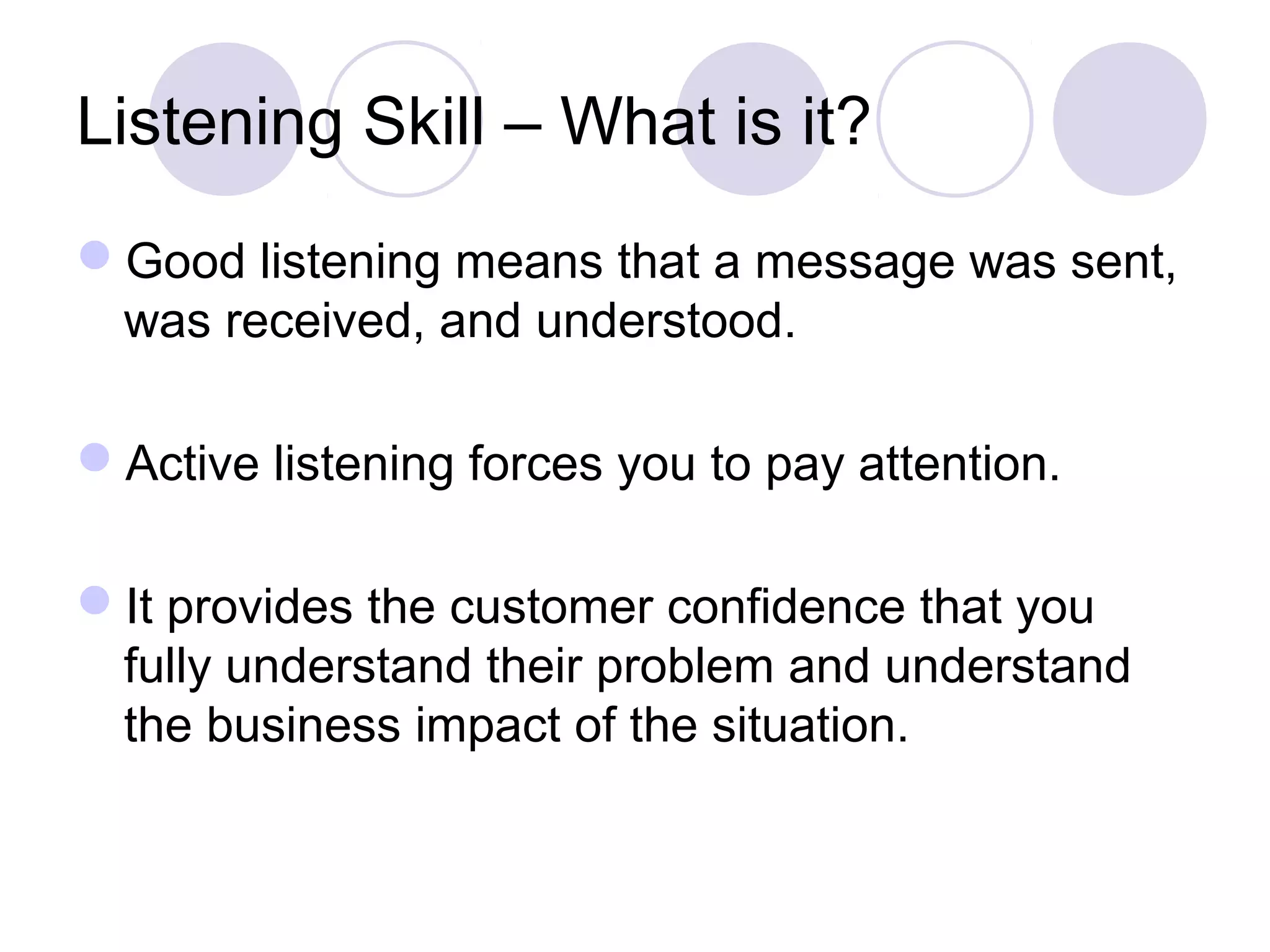 Listening Skill – What is it?
Good listening means that a message was sent,
was received, and understood.
Active listening forces you to pay attention.
It provides the customer confidence that you
fully understand their problem and understand
the business impact of the situation.
 
