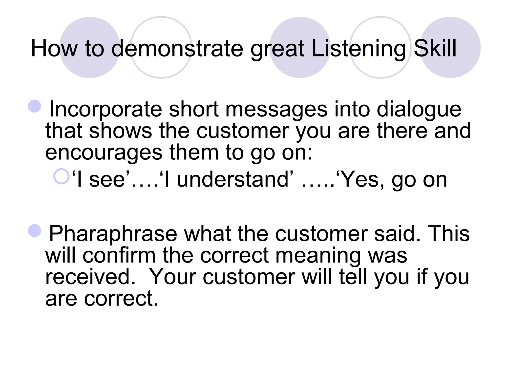 How to demonstrate great Listening Skill
Incorporate short messages into dialogue
that shows the customer you are there and
encourages them to go on:
‘I see’….‘I understand’ …..‘Yes, go on
Pharaphrase what the customer said. This
will confirm the correct meaning was
received. Your customer will tell you if you
are correct.
 