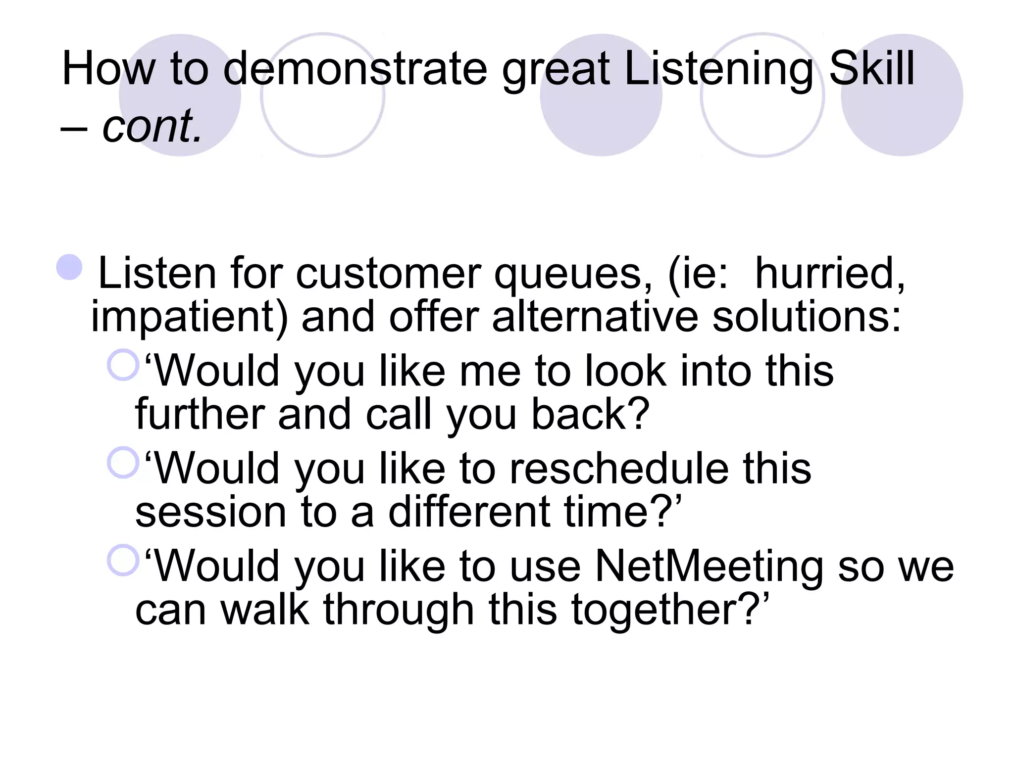 How to demonstrate great Listening Skill
– cont.
Listen for customer queues, (ie: hurried,
impatient) and offer alternative solutions:
‘Would you like me to look into this
further and call you back?
‘Would you like to reschedule this
session to a different time?’
‘Would you like to use NetMeeting so we
can walk through this together?’
 