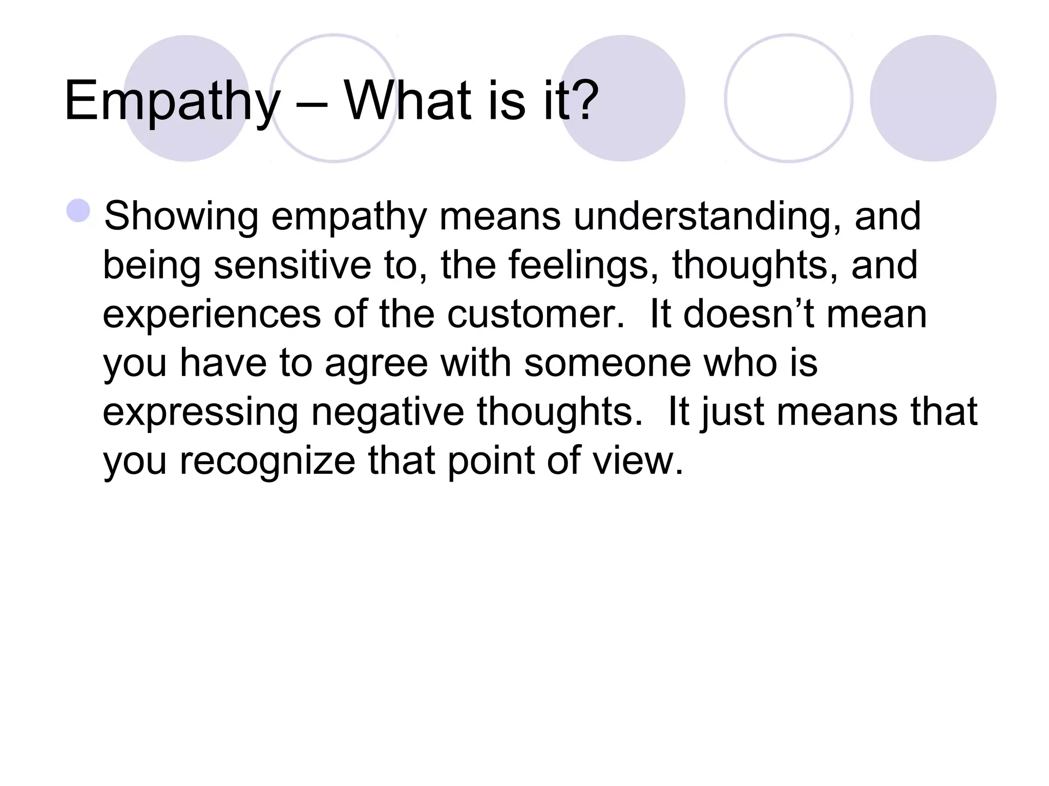 Empathy – What is it?
Showing empathy means understanding, and
being sensitive to, the feelings, thoughts, and
experiences of the customer. It doesn’t mean
you have to agree with someone who is
expressing negative thoughts. It just means that
you recognize that point of view.
 