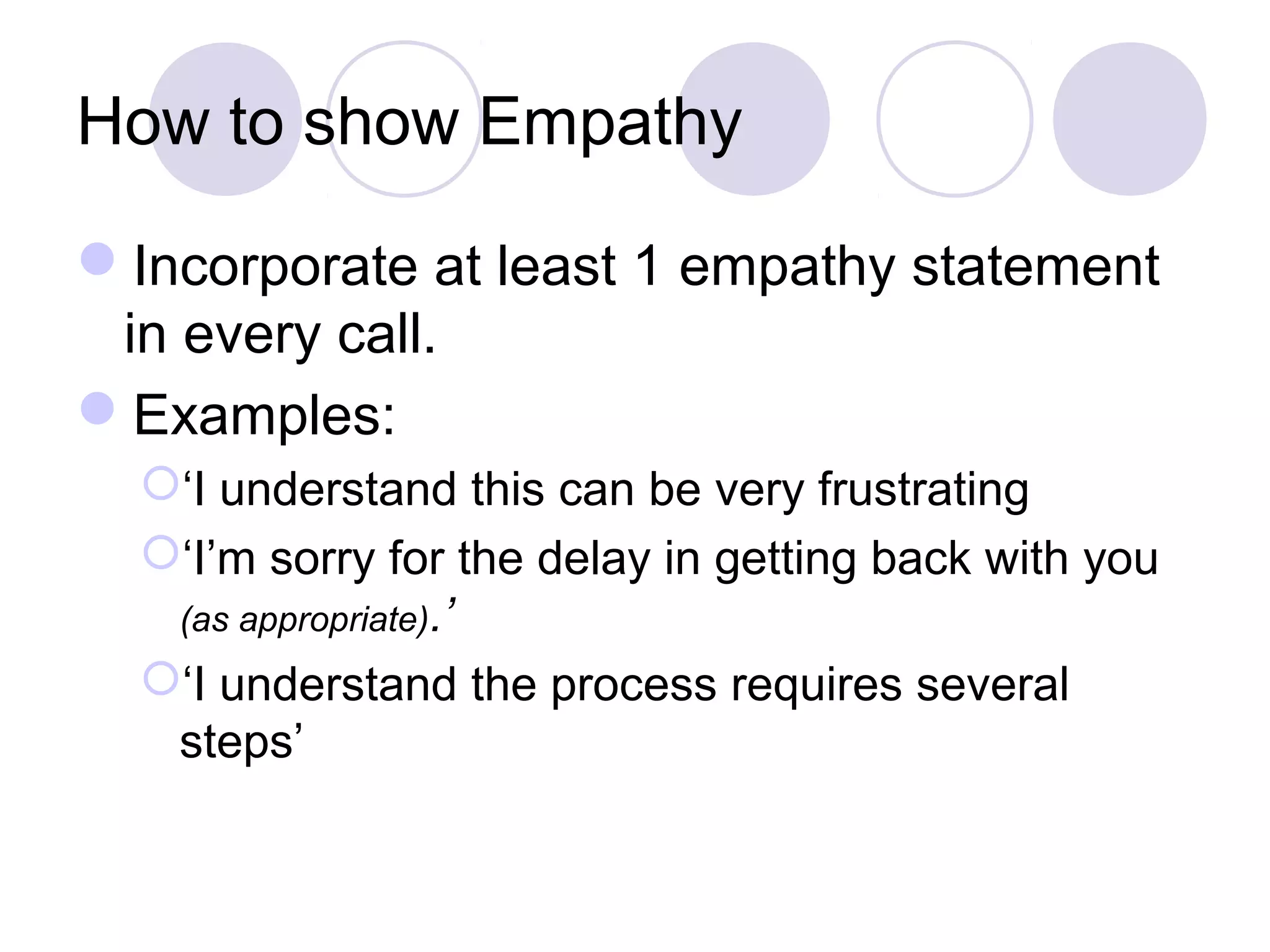 How to show Empathy
Incorporate at least 1 empathy statement
in every call.
Examples:
‘I understand this can be very frustrating
‘I’m sorry for the delay in getting back with you
(as appropriate).’
‘I understand the process requires several
steps’
 