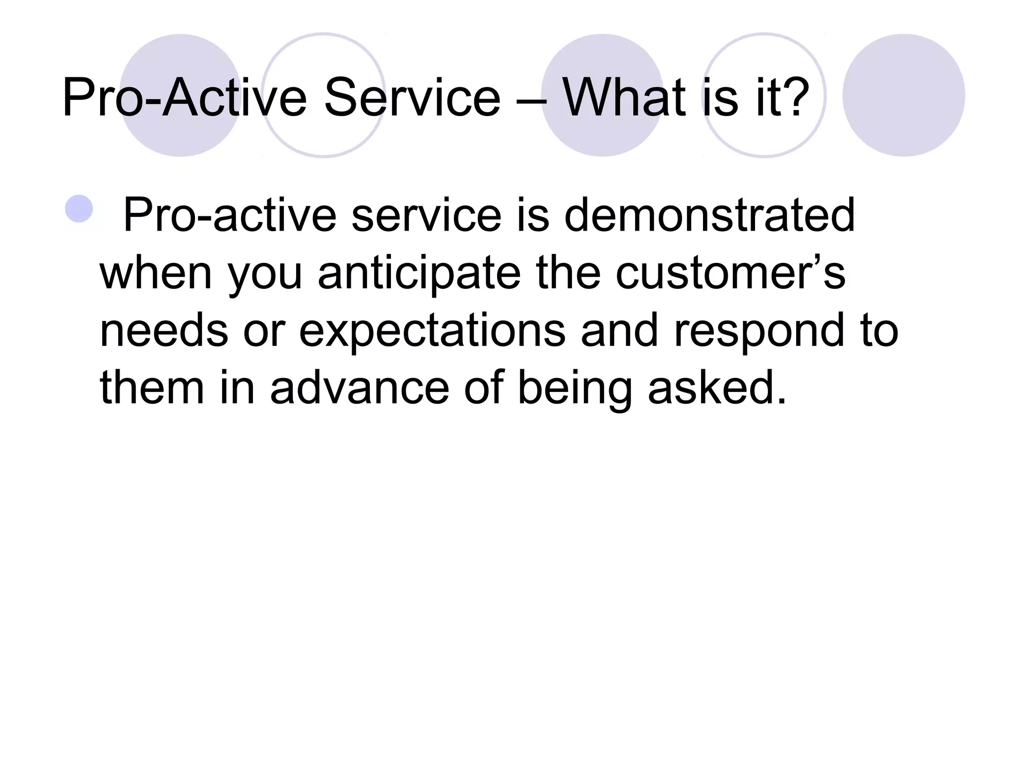Pro-Active Service – What is it?
 Pro-active service is demonstrated
when you anticipate the customer’s
needs or expectations and respond to
them in advance of being asked.
 