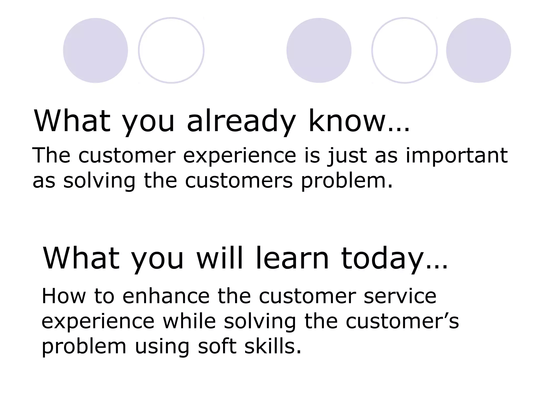 What you already know…
The customer experience is just as important
as solving the customers problem.
What you will learn today…
How to enhance the customer service
experience while solving the customer’s
problem using soft skills.
 