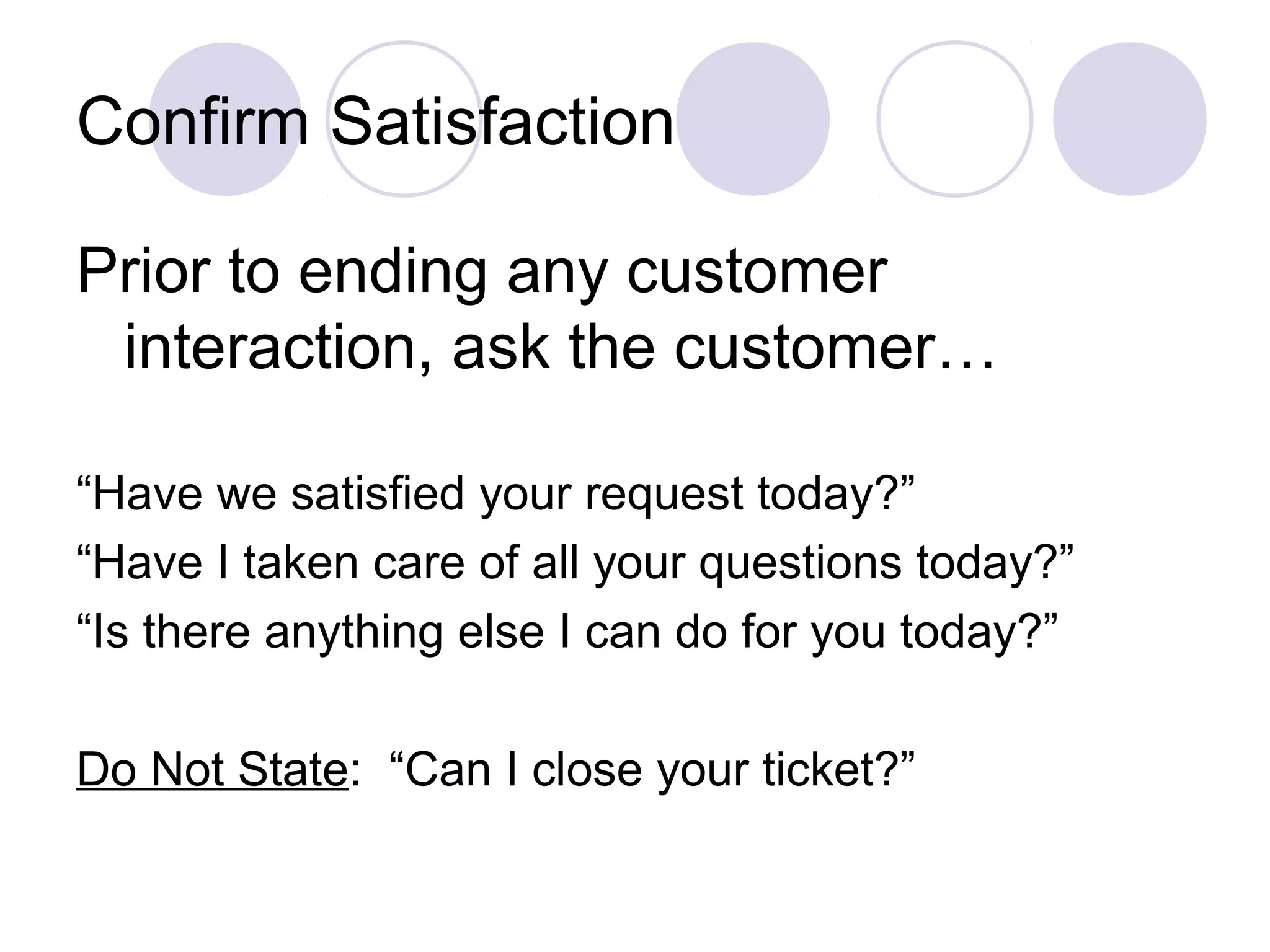 Confirm Satisfaction
Prior to ending any customer
interaction, ask the customer…
“Have we satisfied your request today?”
“Have I taken care of all your questions today?”
“Is there anything else I can do for you today?”
Do Not State: “Can I close your ticket?”
 