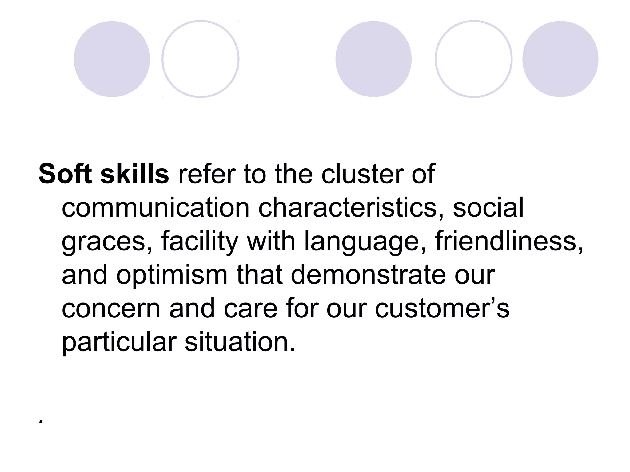 Soft skills refer to the cluster of
communication characteristics, social
graces, facility with language, friendliness,
and optimism that demonstrate our
concern and care for our customer’s
particular situation.
.
 