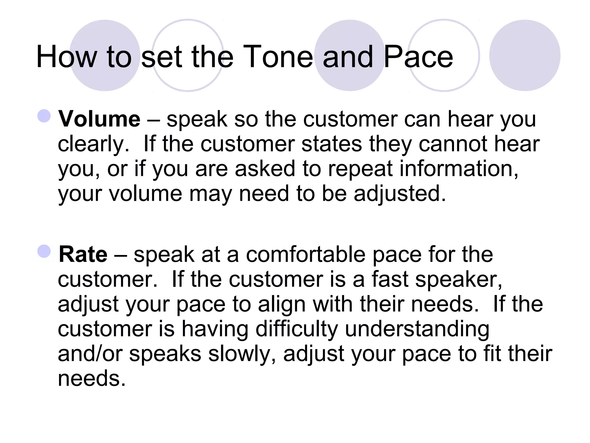 How to set the Tone and Pace
Volume – speak so the customer can hear you
clearly. If the customer states they cannot hear
you, or if you are asked to repeat information,
your volume may need to be adjusted.
Rate – speak at a comfortable pace for the
customer. If the customer is a fast speaker,
adjust your pace to align with their needs. If the
customer is having difficulty understanding
and/or speaks slowly, adjust your pace to fit their
needs.
 