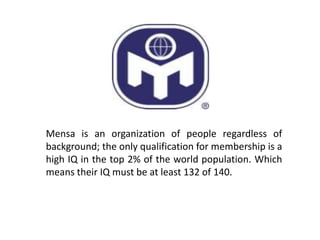 Mensa is an organization of people regardless of
background; the only qualification for membership is a
high IQ in the top 2% of the world population. Which
means their IQ must be at least 132 of 140.
 