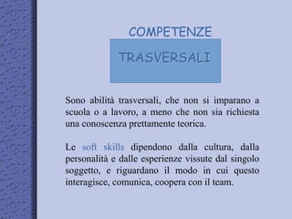 COMPETENZE
TRASVERSALI
Sono abilità trasversali, che non si imparano a
scuola o a lavoro, a meno che non sia richiesta
una conoscenza prettamente teorica.
Le soft skills dipendono dalla cultura, dalla
personalità e dalle esperienze vissute dal singolo
soggetto, e riguardano il modo in cui questo
interagisce, comunica, coopera con il team.
 